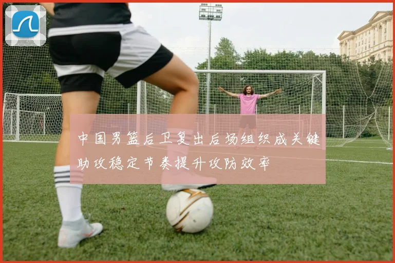 中国男篮后卫复出后场组织成关键助攻稳定节奏提升攻防效率