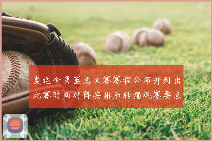 奥运会男篮总决赛赛程公布并列出比赛时间对阵安排和转播观赛要点