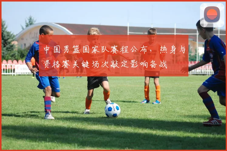 中国男篮国家队赛程公布，热身与资格赛关键场次敲定影响备战