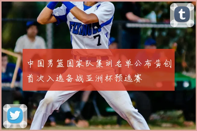 中国男篮国家队集训名单公布黄创首次入选备战亚洲杯预选赛