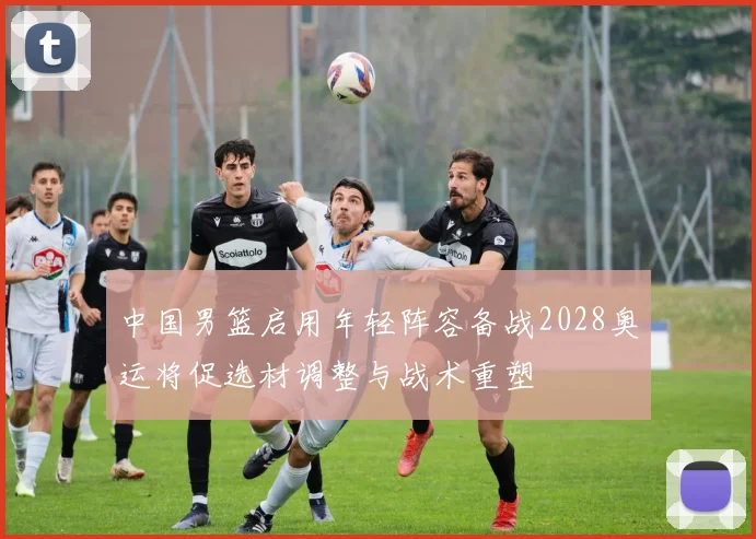 中国男篮启用年轻阵容备战2028奥运将促选材调整与战术重塑
