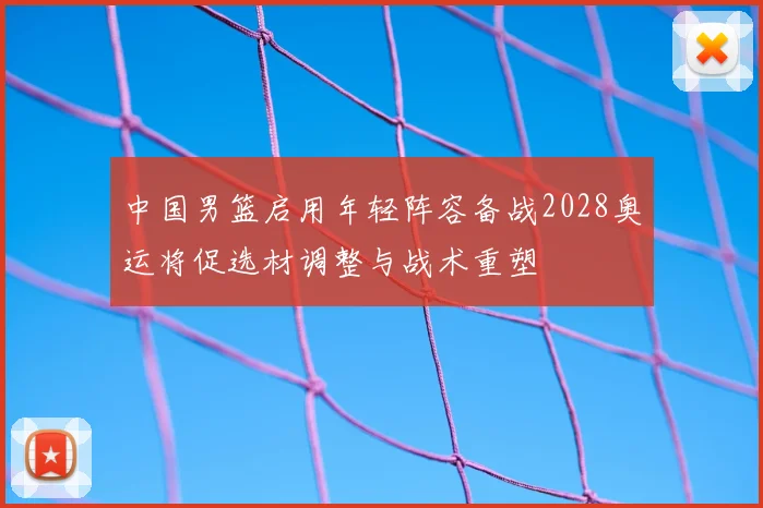中国男篮启用年轻阵容备战2028奥运将促选材调整与战术重塑