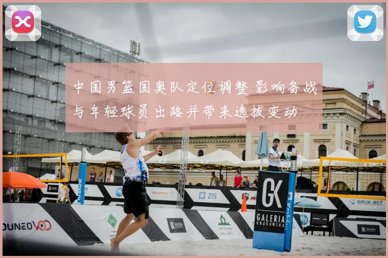 中国男篮国奥队定位调整 影响备战与年轻球员出路并带来选拔变动