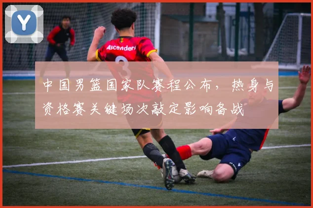 中国男篮国家队赛程公布，热身与资格赛关键场次敲定影响备战