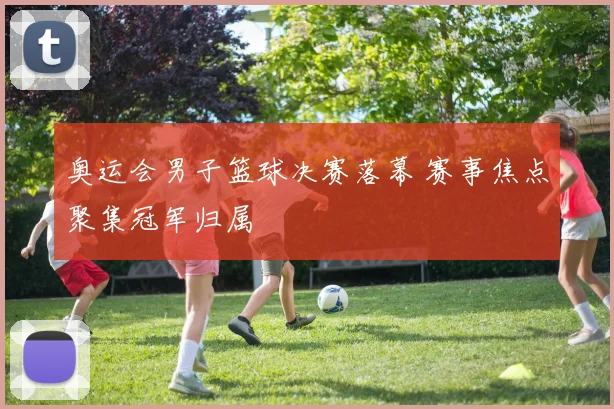 奥运会男子篮球决赛落幕 赛事焦点聚集冠军归属