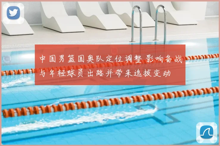 中国男篮国奥队定位调整 影响备战与年轻球员出路并带来选拔变动