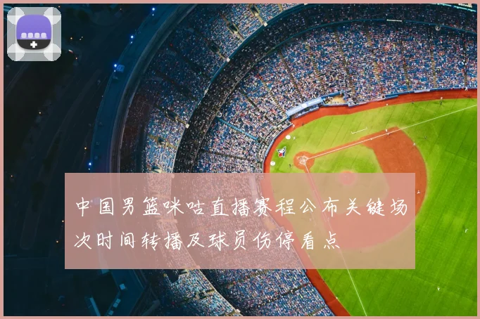 中国男篮咪咕直播赛程公布关键场次时间转播及球员伤停看点