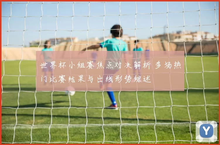 世界杯小组赛焦点对决解析 多场热门比赛结果与出线形势综述