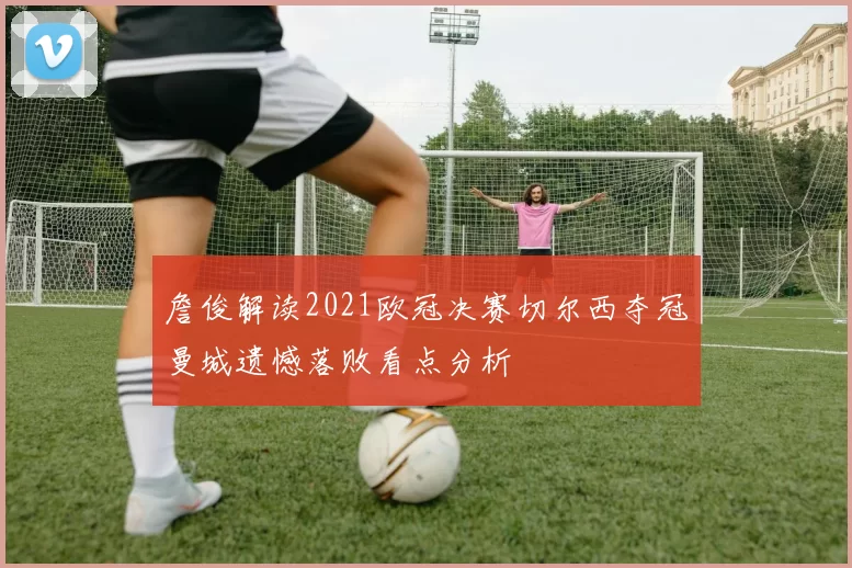 詹俊解读2021欧冠决赛切尔西夺冠曼城遗憾落败看点分析