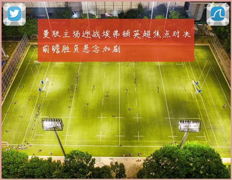 曼联主场迎战埃弗顿英超焦点对决前瞻胜负悬念加剧