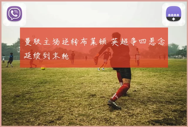 曼联主场逆转布莱顿 英超争四悬念延续到末轮