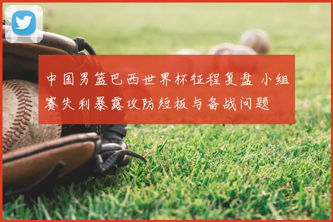 中国男篮巴西世界杯征程复盘 小组赛失利暴露攻防短板与备战问题