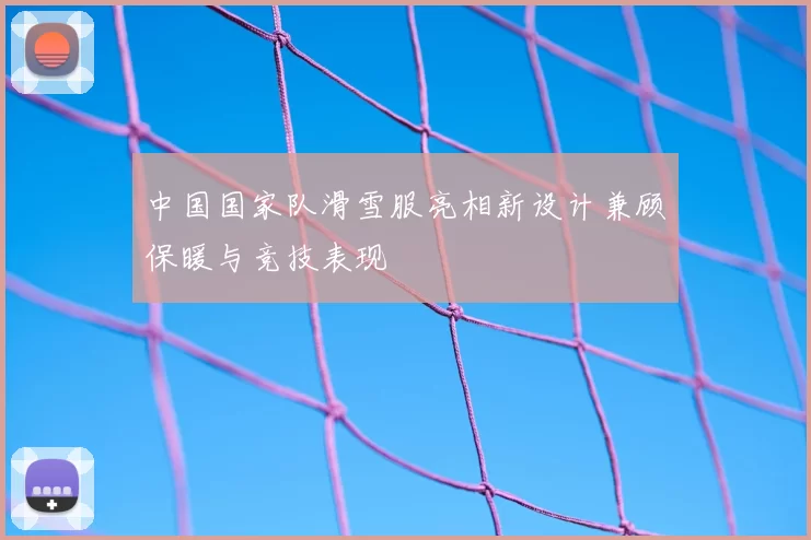 中国国家队滑雪服亮相新设计兼顾保暖与竞技表现