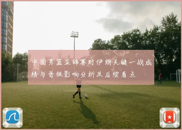 中国男篮亚锦赛对伊朗关键一战成绩与晋级影响分析及后续看点