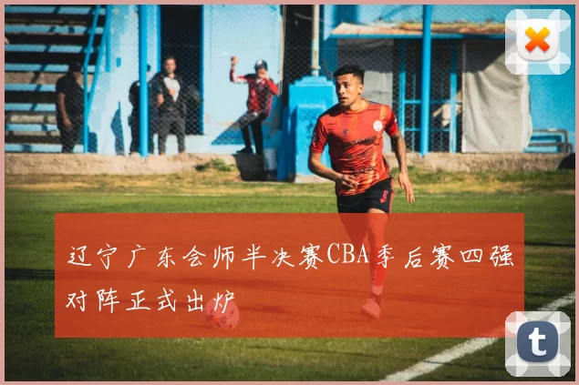 辽宁广东会师半决赛CBA季后赛四强对阵正式出炉