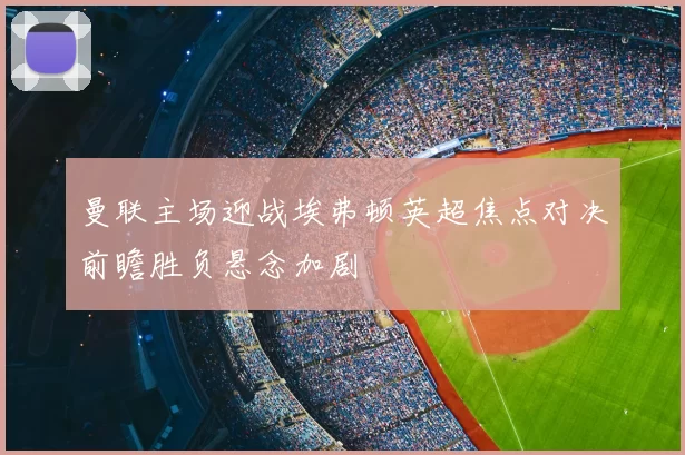 曼联主场迎战埃弗顿英超焦点对决前瞻胜负悬念加剧