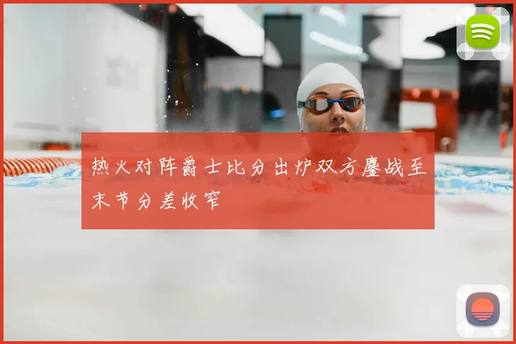 热火对阵爵士比分出炉双方鏖战至末节分差收窄