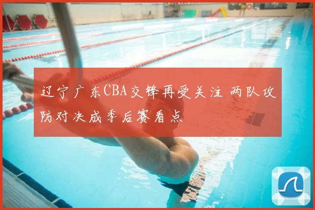辽宁广东CBA交锋再受关注 两队攻防对决成季后赛看点