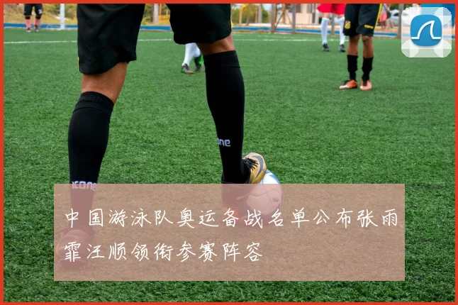 中国游泳队奥运备战名单公布张雨霏汪顺领衔参赛阵容