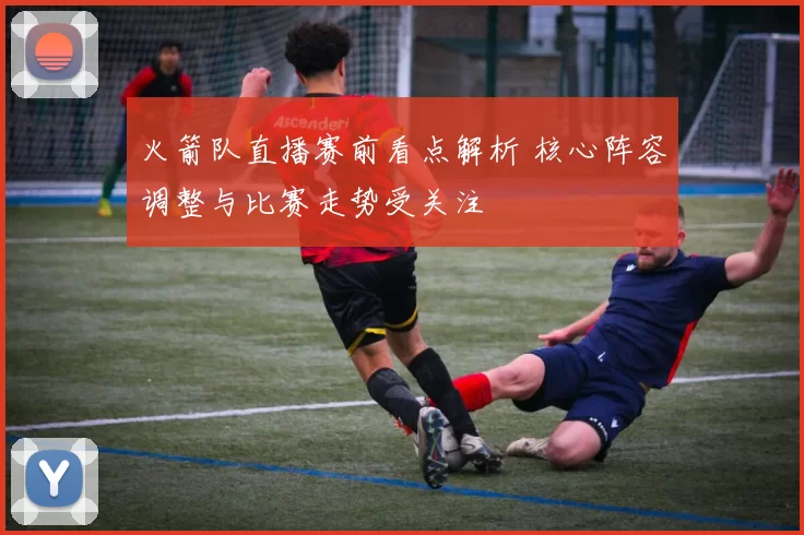 火箭队直播赛前看点解析 核心阵容调整与比赛走势受关注