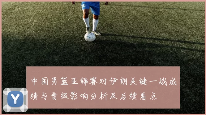 中国男篮亚锦赛对伊朗关键一战成绩与晋级影响分析及后续看点