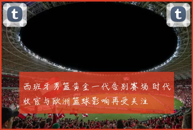 西班牙男篮黄金一代告别赛场 时代收官与欧洲篮球影响再受关注