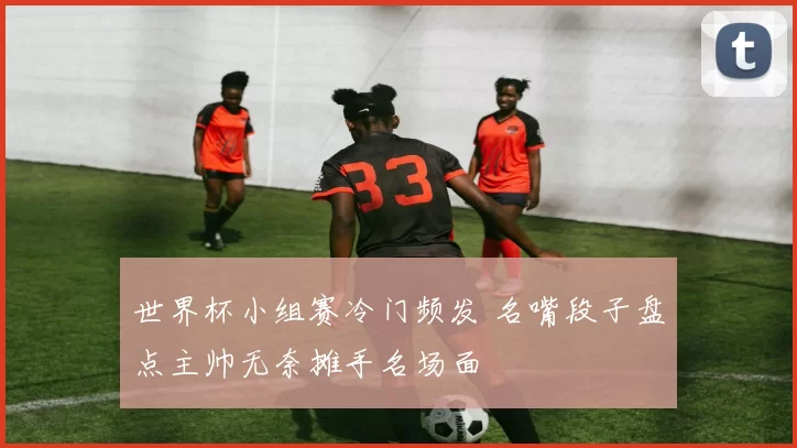 世界杯小组赛冷门频发 名嘴段子盘点主帅无奈摊手名场面