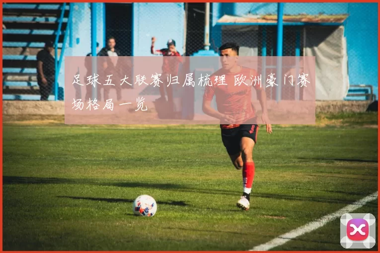 足球五大联赛归属梳理 欧洲豪门赛场格局一览