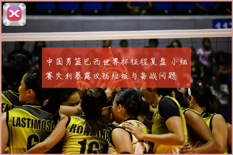 中国男篮巴西世界杯征程复盘 小组赛失利暴露攻防短板与备战问题