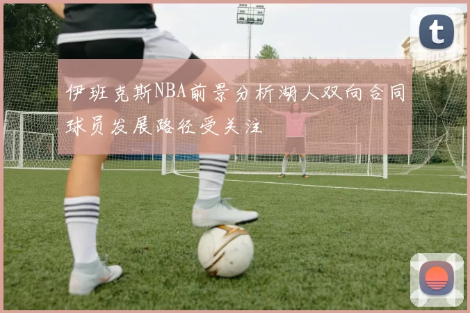 伊班克斯NBA前景分析湖人双向合同球员发展路径受关注