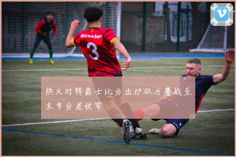 热火对阵爵士比分出炉双方鏖战至末节分差收窄