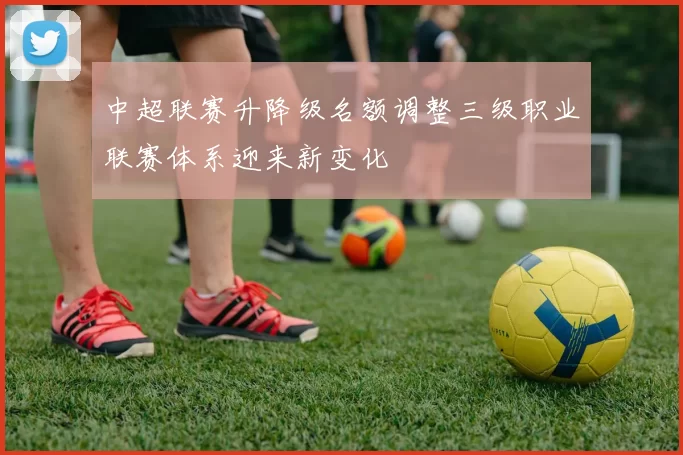中超联赛升降级名额调整三级职业联赛体系迎来新变化