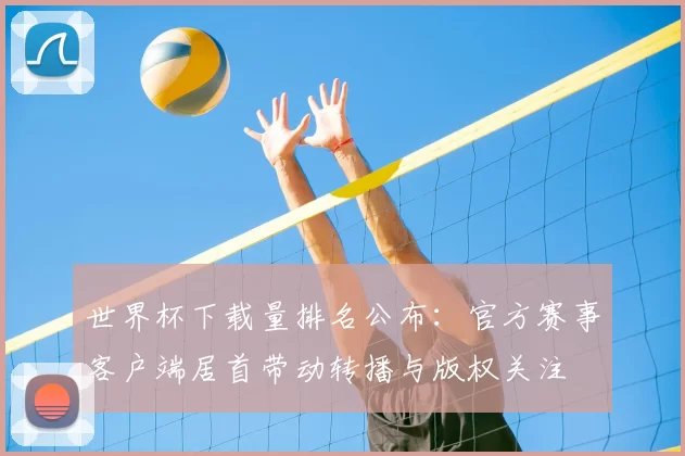 世界杯下载量排名公布：官方赛事客户端居首带动转播与版权关注