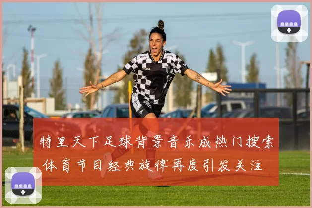 特里天下足球背景音乐成热门搜索 体育节目经典旋律再度引发关注