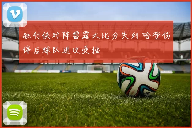 独行侠对阵雷霆大比分失利 哈登伤停后球队进攻受挫