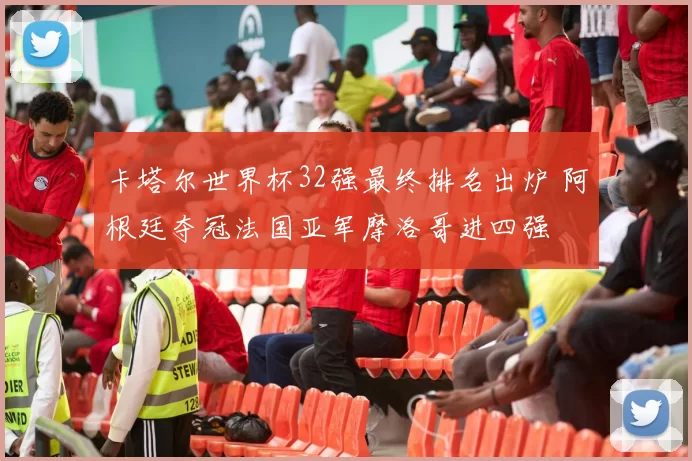 卡塔尔世界杯32强最终排名出炉 阿根廷夺冠法国亚军摩洛哥进四强