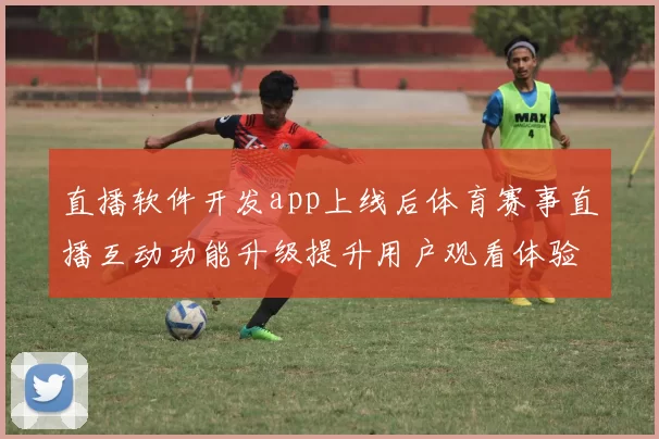 直播软件开发app上线后体育赛事直播互动功能升级提升用户观看体验