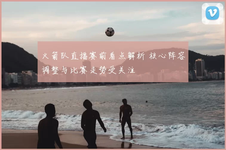 火箭队直播赛前看点解析 核心阵容调整与比赛走势受关注