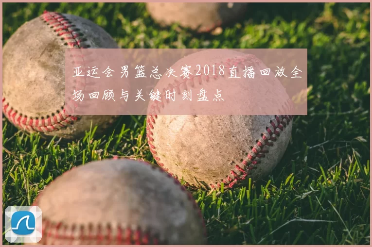 亚运会男篮总决赛2018直播回放全场回顾与关键时刻盘点