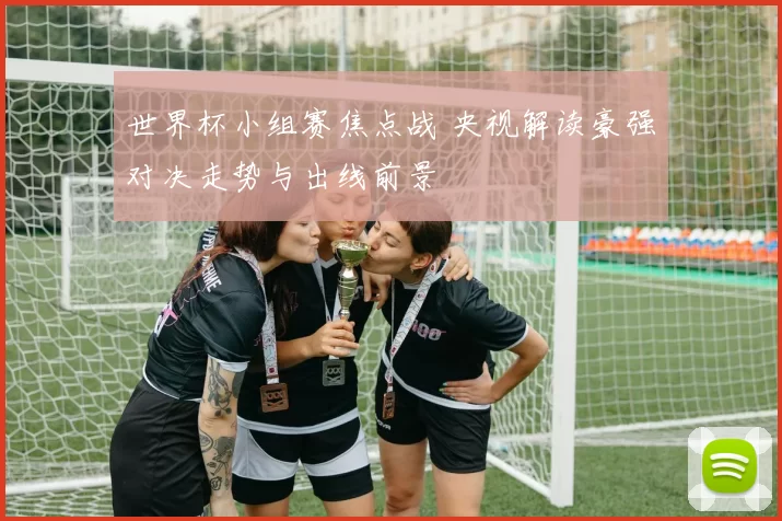 世界杯小组赛焦点战 央视解读豪强对决走势与出线前景