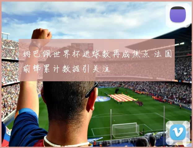 姆巴佩世界杯进球数再成焦点 法国前锋累计数据引关注