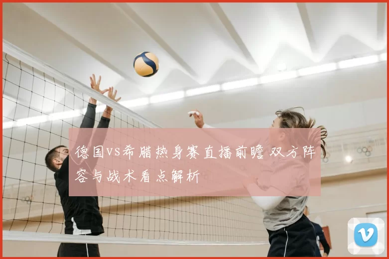 德国vs希腊热身赛直播前瞻 双方阵容与战术看点解析