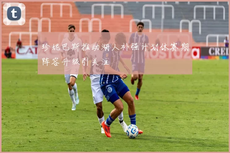 珍妮巴斯推动湖人补强计划休赛期阵容升级引关注