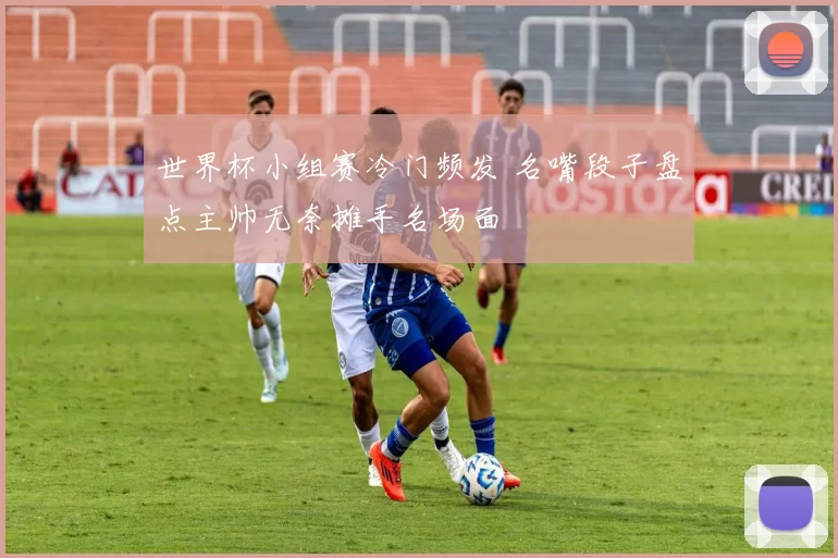 世界杯小组赛冷门频发 名嘴段子盘点主帅无奈摊手名场面