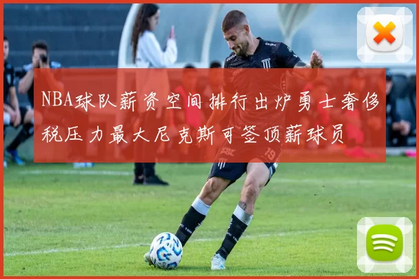 NBA球队薪资空间排行出炉勇士奢侈税压力最大尼克斯可签顶薪球员