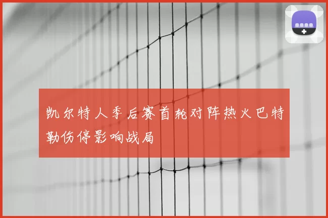 凯尔特人季后赛首轮对阵热火巴特勒伤停影响战局