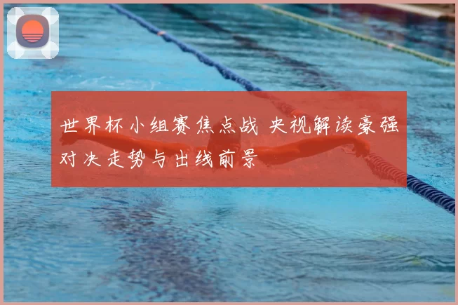世界杯小组赛焦点战 央视解读豪强对决走势与出线前景