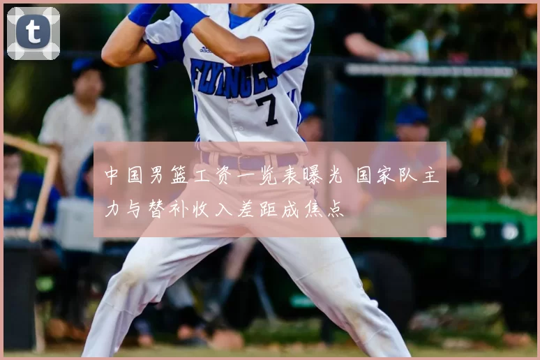中国男篮工资一览表曝光 国家队主力与替补收入差距成焦点