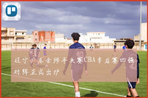 辽宁广东会师半决赛CBA季后赛四强对阵正式出炉