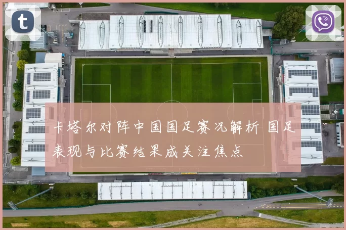 卡塔尔对阵中国国足赛况解析 国足表现与比赛结果成关注焦点